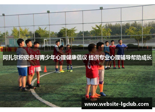 阿扎尔积极参与青少年心理健康倡议 提供专业心理辅导帮助成长 阿扎尔积极参与青少年心理健康倡议 提供专业心理辅导帮助成长