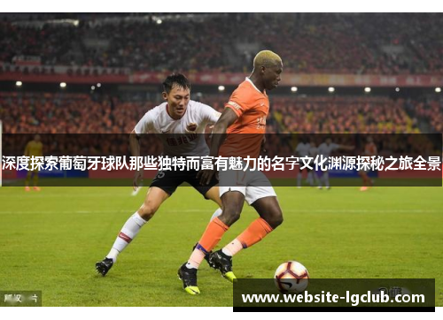 深度探索葡萄牙球队那些独特而富有魅力的名字文化渊源探秘之旅全景