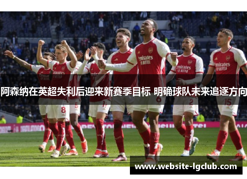阿森纳在英超失利后迎来新赛季目标 明确球队未来追逐方向 阿森纳在英超失利后迎来新赛季目标 明确球队未来追逐方向