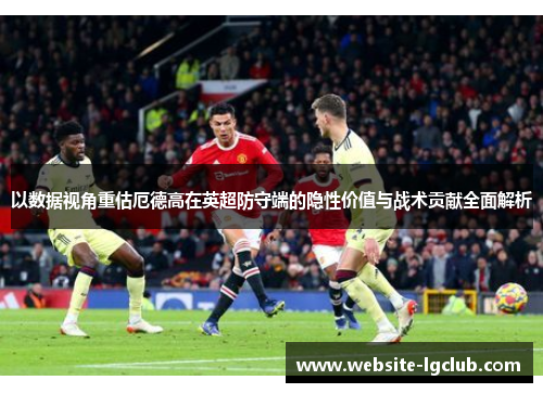 以数据视角重估厄德高在英超防守端的隐性价值与战术贡献全面解析 以数据视角重估厄德高在英超防守端的隐性价值与战术贡献全面解析