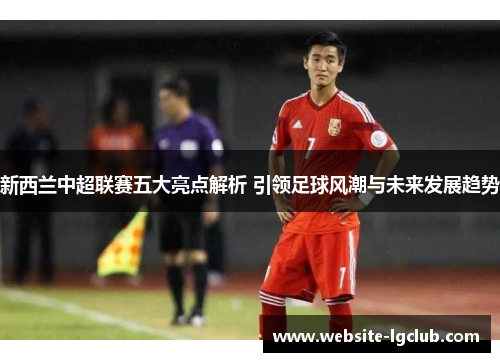 新西兰中超联赛五大亮点解析 引领足球风潮与未来发展趋势 新西兰中超联赛五大亮点解析 引领足球风潮与未来发展趋势