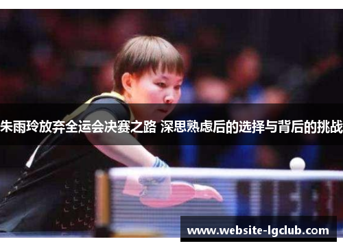 朱雨玲放弃全运会决赛之路 深思熟虑后的选择与背后的挑战